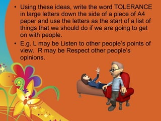 • Using these ideas, write the word TOLERANCE
  in large letters down the side of a piece of A4
  paper and use the letters as the start of a list of
  things that we should do if we are going to get
  on with people.
• E.g. L may be Listen to other people’s points of
  view. R may be Respect other people’s
  opinions.
 