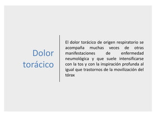 Dolor
torácico
El dolor torácico de origen respiratorio se
acompaña muchas veces de otras
manifestaciones de enfermedad
neumológica y que suele intensificarse
con la tos y con la inspiración profunda al
igual que trastornos de la movilización del
tórax
 