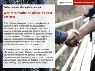 Why information is critical to your
business
Without information your business simply cannot
function, it’s the lifeblood of the organisation.
Information is an asset, just like your customers,
property, materials, equipment, stock or money. It
enables the business to deliver its goods or services
to your customers. Therefore, you need to protect
customer information, intellectual property (IP),
business transactions (stock and orders) and
operational processes and procedures.
Businesses store, process and transfer customer
information every day. This may include confidential
payment information from debit or credit cards.
Organisations are required by law to protect customer
payment card information as detailed in the Payment
Card Industry Data Security Standard PCI-DSS.
Protecting and sharing information
 