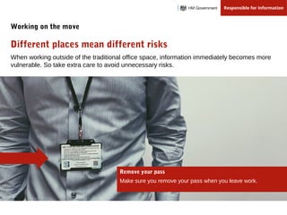 When working outside of the traditional office space, information immediately becomes more
vulnerable. So take extra care to avoid unnecessary risks.
Different places mean different risks
Working on the move
Remove your pass
Make sure you remove your pass when you leave work.
 