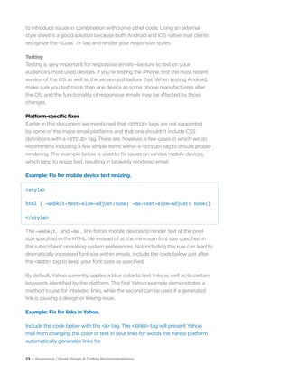 23 — Responsys / Email Design & Coding Recommendations
to introduce issues in combination with some other code. Using an external
style sheet is a good solution because both Android and iOS native mail clients
recognize the <LINK /> tag and render your responsive styles.
Testing
Testing is very important for responsive emails—be sure to test on your
audience’s most used devices. If you’re testing the iPhone, test the most recent
version of the OS as well as the version just before that. When testing Android,
make sure you test more than one device as some phone manufacturers alter
the OS, and the functionality of responsive emails may be affected by those
changes.
Platform-specific fixes
Earlier in this document we mentioned that <STYLE> tags are not supported
by some of the major email platforms and that one shouldn’t include CSS
definitions with a <STYLE> tag. There are, however, a few cases in which we do
recommend including a few simple items within a <STYLE> tag to ensure proper
rendering. The example below is used to fix issues on various mobile devices,
which tend to resize text, resulting in brokenly rendered email.
Example: Fix for mobile device text resizing.
<style>
html { -webkit-text-size-adjust:none; -ms-text-size-adjust: none;}
</style>
The –webkit… and -ms… line forces mobile devices to render text at the pixel
size specified in the HTML file instead of at the minimum font size specified in
the subscribers’ operating system preferences. Not including this rule can lead to
dramatically increased font size within emails. Include the code below just after
the <BODY> tag to keep your font sizes as specified.
By default, Yahoo currently applies a blue color to text links as well as to certain
keywords identified by the platform. The first Yahoo example demonstrates a
method to use for intended links, while the second can be used if a generated
link is causing a design or linking issue.
Example: Fix for links in Yahoo.
Include the code below with the <A> tag. The <SPAN> tag will prevent Yahoo
mail from changing the color of text in your links for words the Yahoo platform
automatically generates links for.
 