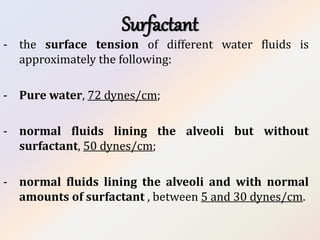 Surfactant
- the surface tension of different water fluids is
approximately the following:
- Pure water, 72 dynes/cm;
- normal fluids lining the alveoli but without
surfactant, 50 dynes/cm;
- normal fluids lining the alveoli and with normal
amounts of surfactant , between 5 and 30 dynes/cm.
 