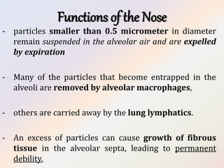Functions of the Nose
- particles smaller than 0.5 micrometer in diameter
remain suspended in the alveolar air and are expelled
by expiration
- Many of the particles that become entrapped in the
alveoli are removed by alveolar macrophages,
- others are carried away by the lung lymphatics.
- An excess of particles can cause growth of fibrous
tissue in the alveolar septa, leading to permanent
debility.
 