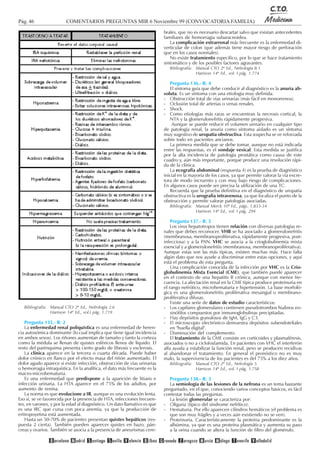 Pág. 46 COMENTARIOS PREGUNTAS MIR 6 Noviembre 99 (CONVOCATORIA FAMILIA)
Bibliografía: Manual CTO 2ª Ed., Nefrología 2.6
Harrison 14ª Ed., vol.I pág. 1.719
Pregunta 135.- R: 2
La enfermedad renal poliquística es una enfermedad de heren-
cia autosómica dominante (lo cual implica que tiene igual incidencia
en ambos sexos). Los riñones aumentan de tamaño y tanto la corteza
como la médula se llenan de quistes esféricos llenos de líquido. El
resto del parénquima presenta cierto grado de fibrosis y esclerosis.
La clínica aparece en la tercera o cuarta década. Puede haber
dolor crónico en flanco por el efecto masa del riñón aumentado. El
dolor agudo aparece si existe infección, obstrucción de vías urinarias
o hemorragia intraquística. En la analítica, el dato más frecuente es la
macro-microhematuria.
Es una enfermedad que predispone a la aparición de litiasis e
infección urinaria. La HTA aparece en el 75% de los adultos, por
aumento de renina.
La norma es que evolucione a IR, aunque es una evolución lenta.
Eso sí, se ve favorecida por la presencia de HTA, infecciones frecuen-
tes, en varones, y por la edad al diagnóstico. Un dato llamativo es que
es una IRC que cursa con poca anemia, ya que la producción de
eritropoyetina está aumentada.
Hasta un 50-70% de pacientes presentan quistes hepáticos (res-
puesta 2 cierta). También pueden aparecer quistes en bazo, pán-
creas y ovarios. También se asocia a la presencia de aneurismas cere-
brales, que no es necesario descartar salvo que existan antecedentes
familiares de hemorragia subaracnoidea.
La complicación extrarrenal más frecuente es la enfermedad di-
verticular de colon (que además tiene mayor riesgo de perforación
que en los casos normales).
No existe tratamiento específico, por lo que se hace tratamiento
sintomático y de los posibles factores agravantes.
Bibliografía: Manual CTO 2ª Ed., Nefrología 8.1
Harrison 14ª Ed., vol. I pág. 1.774
Pregunta 136.- R: 4
El síntoma guía que debe conducir al diagnóstico es la anuria ab-
soluta. Es un síntoma con una etiología muy definida:
- Obstrucción total de vías urinarias (más fácil en monorrenos).
- Oclusión total de arterias o venas renales.
- Shock.
- Como etiologías más raras se encuentran la necrosis cortical, la
NTA y la glomerulonefritis rápidamente progresiva.
Aunque se puede reducir el volumen urinario en cualquier tipo
de patología renal, la anuria como síntoma aislado es un síntoma
muy sugestivo de uropatía obstructiva. Esta sospecha se ve reforzada
sobre todo en pacientes ancianos.
La primera medida que se debe tomar, aunque no está indicada
entre las respuestas, es el sondaje vesical. Esta medida se justifica
por la alta incidencia de patología prostática como causa de este
cuadro y, aún más importante, porque produce una resolución rápi-
da de la clínica.
La ecografía abdominal (respuesta 4) es la prueba de diagnóstico
inicial en la mayoría de los casos, ya que permite valorar la vía excre-
tora de modo incruento y con muy bajo riesgo de complicaciones.
En algunos casos puede ser precisa la utilización de una TC.
Recuerda que la prueba definitiva en el diagnóstico de uropatía
obstructiva es la urografía intravenosa, ya que localiza el punto de la
obstrucción y permite valorar patologías asociadas.
Bibliografía: Manual Merck 10ª Ed., págs. 1.833-34
Harrison 14ª Ed., vol. I pág. 294
Pregunta 137.- R: 5
Los virus hepatotropos tienen relación con diversas patologías re-
nales que debes reconocer. VHB se ha asociado a glomerulonefritis
(membranosa, membranoproliferativa, rápidamente progresiva, post-
infecciosa) y a la PAN. VHC se asocia a la crioglobulinemia mixta
esencial y a glomerulonefritis (membranosa, membranoproliferativa).
Aunque estas son las más típicas, existen muchas más. Hace falta
algún dato que nos ayude a discriminar entre estas opciones, y aquí
está el problema de esta pregunta.
Una complicación conocida de la infección por VHC es la Crio-
globulinemia Mixta Esencial (CME), que también puede aparecer
en el contexto de una hepatitis B crónica, aunque con menor fre-
cuencia. La afectación renal en la CME típica produce proteinuria en
el rango nefrótico, microhematuria e hipertensión. La base morfoló-
gica es una glomerulonefritis proliferativa mesangial o membrano-
proliferativa difusas.
Existe una serie de datos de estudio característicos:
- Los capilares glomerulares contienen pseudotrombos hialinos eo-
sinófilos compuestos por inmunoglobulinas precipitadas.
- Hay depósitos granulosos de IgM, IgG y C3.
- El microscopio electrónico demuestra depósitos subendoteliales
en "huella digital".
- Disminución del complemento.
El tratamiento de la CME consiste en corticoides y plasmaféresis,
asociados o no a ciclofosfamida. En pacientes con VHC el interferón
alfa ayuda a estabilizar la función renal, pero se producen recidivas
al abandonar el tratamiento. En general el pronóstico no es muy
malo, la supervivencia de los pacientes es del 75% a los diez años.
Bibliografía: Manual CTO 2ª Ed., Nefrología 5
Harrison 14ª Ed., vol. I pág. 1.758
Pregunta 138.- R: 3
La semiología de las lesiones de la nefrona es un tema bastante
preguntado, en el que, conociendo varios conceptos básicos, es fácil
contestar todas las preguntas.
La lesión glomerular se caracteriza por:
- Oliguria (típico del síndrome nefrítico).
- Hematuria. Por ello aparecen cilindros hemáticos (el problema es
que son muy frágiles y a veces aún existiendo no se ven).
- Proteinuria. Característicamente la proteína predominante es la
albúmina, ya que es una proteína plasmática y aumenta su paso
a la orina cuando se altera la función de filtro del glomérulo.
 