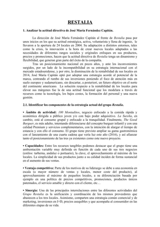 RESTALIA
1. Analizar la actitud directiva de José María Fernández Capitán.
La dirección de José María Fernández Capitán al frente de Restalia pasa por
unos inicios en los que su actitud estratégica, activa, voluntarista y llena de ingenio, le
llevaron a la apertura de 24 locales en 2004. Su adaptación a distintos entornos, tales
como la crisis, la innovación a la hora de crear nuevos locales adaptados a las
necesidades de diferentes rangos sociales y originales enfoques en sus productos,
precios y promociones, hacen que la actitud directiva de Restalia tenga un dinamismo y
flexibilidad, que generan gran parte del éxito de la compañía.
Tras un posicionamiento nacional en pocos años, y ante los inconvenientes
surgidos, por un lado de la incompatibilidad en su estrategia internacional con el
mercado estadounidense, y por otro, la disminución de la rentabilidad de sus locales en
2014, José María Capitán optó por adoptar una estrategia acorde al potencial de la
marca, centrando el rumbo de sus inversiones poniendo el foco de atención más en
suelo europeo y sudamericano, sin descartar, a posteriori, un futuro objetivo en el norte
del continente americano. La solución respecto a la rentabilidad de los locales para
elevar sus márgenes fue la de una actitud funcional que los modelara a través de
recursos como la tecnología, los bajos costes, la formación del personal y una nueva
gestión.
2.1. Identificar los componentes de la estrategia actual del grupo Restalia.
• Ámbito de actividad: 100 Montaditos, negocio enfocado a la comida rápida y
económica dirigida a público joven y/o con bajo poder adquisitivo. La Sureña, en
cambio, está al consumo grupal y enfocado a la tranquilidad. Finalmente, The Good
Burguer, es más adulto, intentando diferenciarse del concepto burguer infantil y con una
calidad Premium y servicios complementarios, con la intención de alargar el tiempo de
estancia y con ello el consumo. El grupo tiene previsto ampliar su gama gastronómica
con el lanzamiento de una cuarta cadena que vería luz este año (2016), y así afianzar
tanto el posicionamiento de las tres ya existentes como este nuevo proyecto.
• Capacidades: Entre los recursos tangibles podemos destacar que el grupo tiene una
ambientación variable muy definida en función de cada uno de sus tres negocios
(estilos: tarberna, andaluz o portuario), la clave, el aprovechamiento al máximo de los
locales. La simplicidad de sus productos junto a su calidad inciden de forma sustancial
en el aumento de sus ventas.
• Ventaja competitiva: Parte de los motivos de su liderazgo se debe a una economía en
escala (a mayor número de ventas y locales, menor coste del producto), al
aprovechamiento al máximo de pequeños locales, a su diferenciación basada por
ejemplo en una política de precios competitivos, promociones, productos únicos
patentados, el servicio amable y directo con el cliente, etc…
• Sinergia: Una de las principales interrelaciones entre las diferentes actividades del
Grupo Restalia es la unificación y coordinación de los mismos proveedores que
abastecen a los tres locales. Asimismo, comparten una estrategia común comercial y de
marketing, inversiones en I+D, precios asequibles y que acompaña al consumidor en las
diferentes etapas de su vida.
 