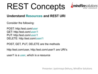 REST Concepts
Consider the following:
POST: http:/test.com/user
GET: http:/test.com/user/1
PUT: http:/test.com/user/1
DELETE: http:/test.com/user/1
POST, GET, PUT, DELETE are the methods
http:/test.com/user, http:/test.com/user/1 are URI’s
user/1 is a user, which is a resource
Understand Resources and REST URI
Presenter: Jyotirmaya Dehury, Mindfire Solutions
 