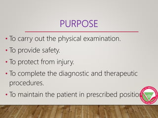 PURPOSE
• To carry out the physical examination.
• To provide safety.
• To protect from injury.
• To complete the diagnostic and therapeutic
procedures.
• To maintain the patient in prescribed position
 
