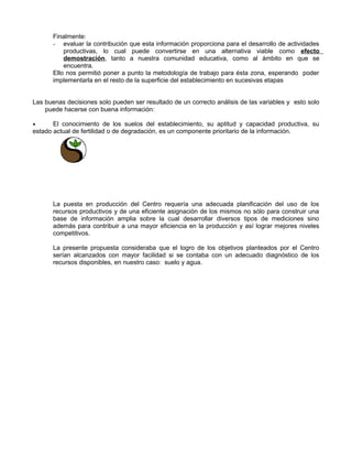 Finalmente:
- evaluar la contribución que esta información proporciona para el desarrollo de actividades
productivas, lo cual puede convertirse en una alternativa viable como efecto
demostración, tanto a nuestra comunidad educativa, como al ámbito en que se
encuentra.
Ello nos permitió poner a punto la metodología de trabajo para ésta zona, esperando poder
implementarla en el resto de la superficie del establecimiento en sucesivas etapas
Las buenas decisiones solo pueden ser resultado de un correcto análisis de las variables y esto solo
puede hacerse con buena información:
• El conocimiento de los suelos del establecimiento, su aptitud y capacidad productiva, su
estado actual de fertilidad o de degradación, es un componente prioritario de la información.
La puesta en producción del Centro requería una adecuada planificación del uso de los
recursos productivos y de una eficiente asignación de los mismos no sólo para construir una
base de información amplia sobre la cual desarrollar diversos tipos de mediciones sino
además para contribuir a una mayor eficiencia en la producción y así lograr mejores niveles
competitivos.
La presente propuesta consideraba que el logro de los objetivos planteados por el Centro
serían alcanzados con mayor facilidad si se contaba con un adecuado diagnóstico de los
recursos disponibles, en nuestro caso: suelo y agua.
 