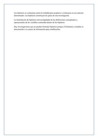Las hipótesis se contrastan contra la realidad para aceptarse o rechazarse en un contexto
determinado. Las hipótesis constituyen las guías de una investigación.
La formulación de hipótesis está acompañada de las definiciones conceptuales y
operacionales de las variables contenidas dentro de las hipótesis
Hay investigaciones que no pueden formular hipótesis porque el fenómeno a estudiar es
desconocido o se carece de información para establecerlas.
 