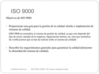 ISO 9000
Calidad de Software - RECOPILADOR: LSC Susana Alejandra López
15
Objetivos de ISO 9000:
• Proporcionar una guía para la gestión de la calidad: diseño e implantación de
sistemas de calidad.
(ISO 9000 no normaliza el sistema de gestión de calidad, ya que esto depende del
tipo de sector, tamaño de la empresa, organización interna, etc, sino que normaliza
las verificaciones que se han de realizar sobre el sistema de calidad)
• Describir los requerimientos generales para garantizar la calidad (demostrar
la idoneidad del sistema de calidad).
 