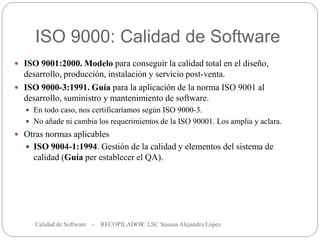 ISO 9000: Calidad de Software
Calidad de Software - RECOPILADOR: LSC Susana Alejandra López
20
 ISO 9001:2000. Modelo para conseguir la calidad total en el diseño,
desarrollo, producción, instalación y servicio post-venta.
 ISO 9000-3:1991. Guía para la aplicación de la norma ISO 9001 al
desarrollo, suministro y mantenimiento de software.
 En todo caso, nos certificaríamos según ISO 9000-3.
 No añade ni cambia los requerimientos de la ISO 90001. Los amplia y aclara.
 Otras normas aplicables
 ISO 9004-1:1994. Gestión de la calidad y elementos del sistema de
calidad (Guía per establecer el QA).
 