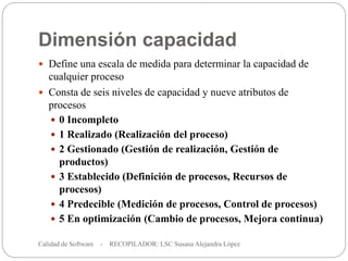 Dimensión capacidad
Calidad de Software - RECOPILADOR: LSC Susana Alejandra López
37
 Define una escala de medida para determinar la capacidad de
cualquier proceso
 Consta de seis niveles de capacidad y nueve atributos de
procesos
 0 Incompleto
 1 Realizado (Realización del proceso)
 2 Gestionado (Gestión de realización, Gestión de
productos)
 3 Establecido (Definición de procesos, Recursos de
procesos)
 4 Predecible (Medición de procesos, Control de procesos)
 5 En optimización (Cambio de procesos, Mejora continua)
 