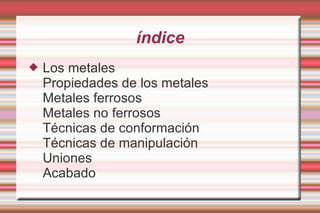 índice Los metales  Propiedades de los metales  Metales ferrosos  Metales no ferrosos  Técnicas de conformación  Técnicas de manipulación  Uniones  Acabado 