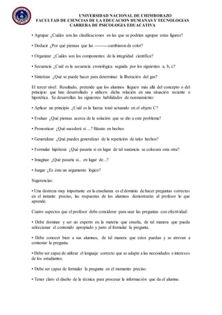 UNIVERSIDAD NACIONAL DE CHIMBORAZO
FACULTAD DE CIENCIAS DE LA EDUCACION HUMANAS Y TECNOLOGIAS
CARRERA DE PSICOLOGIA EDUACATIVA
• Agrupar ¿Cuáles son las clasificaciones en las que se podrían agrupar estas figuras?
• Deducir ¿Por qué piensas que las --------cambiaron de color?
• Organizar ¿Cuáles son los componentes de la integridad científica?
• Secuencia ¿Cuál es la secuencia cronológica seguida por los siguientes a, b, c?
• Sintetizar ¿Qué se puede hacer para determinar la liberación del gas?
El tercer nivel: Resultado, pretende que los alumnos lleguen más allá del concepto o del
principio que han desarrollado y utilicen dicha relación en una situación reciente o
hipotética. Se desarrollan las siguientes habilidades de razonamiento:
• Aplicar un principio ¿Cuál es la fuerza total actuando en el objeto C?
• Evaluar ¿Qué piensas acerca de la solución que se dio a este problema?
• Pronosticar ¿Qué sucederá si ...? Básate en hechos
• Generalizar ¿Qué puedes generalizar de la repetición de tales hechos?
• Formular hipótesis ¿Qué pasaría si en lugar de tal sustancia se colocara esta otra?
• Imaginar ¿Qué pasaría si... en lugar de...?
• Juzgar ¿Es éste un argumento lógico?
Sugerencias:
• Una destreza muy importante en la enseñanza es el dominio de hacer preguntas correctas
en el instante preciso, las respuestas de los alumnos demostrarán al profesor lo que
aprende.
Cuatro aspectos que el profesor debe considerar para usar las preguntas con efectividad:
• Debe dominar y ser un experto en la materia que enseña, de tal manera que pueda
seleccionar el contenido apropiado y justo al formular la pregunta.
• Debe conocer bien a sus alumnos, de tal manera que estos puedan y se atrevan a
contestar la pregunta.
• Debe ser capaz de utilizar el lenguaje correcto que se adapte a las necesidades e intereses
de los estudiantes.
• Debe ser capaz de formular la pregunta en el momento preciso.
• Tener claro el diseño de la técnica para procesar la información que da el alumno.
 