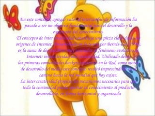 En este contexto, agregar valor al intercambio de información ha pasado a ser un objetivo   fundamental para el desarrollo y la expansión del conocimiento. El concepto de ínter creatividad constituye una pieza clave desde los orígenes de Internet. Desarrollado en la teoría por Bernés-Lee (1996), es la suma de dos palabras muy asociadas al fenómeno evolutivo de Internet: interactividad más creatividad. Utilizado desde las primeras comunidades  hackers  existentes en la Red, como motor de desarrollo del medio este concepto resultó imprescindible en el camino hacia la red mundial que hoy existe. La ínter creatividad propicia los mecanismos necesarios para que toda la comunidad pueda aportar su conocimiento al producto desarrollado, en forma horizontal y organizada 