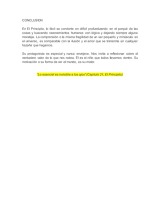 CONCLUSION
En El Principito, lo fácil se convierte en difícil profundizando en el porqué de las
cosas y buscando razonamientos humanos con lógica y dejando siempre alguna
moraleja. La comprensión o la misma fragilidad de un ser pequeño y minúsculo en
el universo, es comparable con la ilusión y el amor que se transmite en cualquier
hazaña que hagamos.
Su protagonista es especial y nunca envejece. Nos invita a reflexionar sobre el
verdadero valor de lo que nos rodea. Él es el niño que todos llevamos dentro. Su
motivación o su forma de ver el mundo, es su motor.
“Lo esencial es invisible a los ojos” (Capitulo 21, El Principito)
 