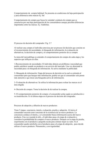 Comportamiento de compra habitual: Se presenta en condiciones de baja participación
y poca diferencia entre marcas Ej. Sal
Comportamiento de compra que busca la variedad: conducta de compra que se
caracteriza por una baja participación de los consumidores aunque perciben diferencias
importantes entre las marcas. Ej.: Galletitas.
El proceso de decisión del comprador: Fig. 5.7
Al realizar una compra el individuo atraviesa por un proceso de decisión que consiste en
el reconocimiento de necesidades, la búsqueda de información, la evaluación de
alternativas, la decisión de compra y el comportamiento posterior de ce compra
La tarea del mercadólogo es entender el comportamiento de compra de cada etapa y los
aspectos que influyen en ellas.
1-Reconocimiento de necesidades: El individuo detecta un problema o necesidad que
podría satisfacer usando un producto o un servicio del mercado. Una vez detectada la
necesidad pasa a la búsqueda de información. Se activa mediante la publicidad.
2- Búsqueda de información: Etapa del proceso de decisión en la cual se estimula al
consumidor para que busque más información; podría ser que el consumidor solo preste
más atención o que inicie una búsqueda activa de información.
3- Evaluación de alternativas: Se utiliza la información para evaluar las marcas en el
área elegida
4- Decisión de compra: Toma la decisión de de realizar la compra.
5- El comportamiento posterior de compra: el consumidor actúa según su satisfacción o
su insatisfacción. Es la última etapa en el proceso de decisión del comprador.
Procesos de adopción y difusión de nuevos productos:
Tiene 5 etapas: conciencia, interés, evaluación, prueba y adopción. Al inicio el
consumidor necesita estar conciente de la existencia de un nuevo producto. La
conciencia conduce al interés, y el consumidor busca información acerca del nuevo
producto. Una vez reunida la info., el individuo pasa a la etapa de evaluación y
considera la probabilidad de comprar el nuevo producto. Después en la etapa de prueba,
experimenta con el producto a pequeña escala para estimar mejor su valor. Si el
consumidor queda satisfecho con el producto pasa a la etapa de adopción, pues decide
utilizar el nuevo producto. Plenamente y con regularidad.
 
