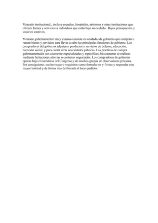 Mercado institucional:, incluye escuelas, hospitales, prisiones y otras instituciones que
ofrecen bienes y servicios a individuos que están bajo su cuidado. Bajos presupuestos y
usuarios cautivos.
Mercado gubernamental: muy extenso consiste en unidades de gobierno que compran o
rentan bienes y servicios para llevar a cabo las principales funciones de gobierno. Los
compradores del gobierno adquieren productos y servicios de defensa, educación,
bienestar social, y para cubrir otras necesidades públicas. Las prácticas de compra
gubernamentales son altamente especializadas y especificas, básicamente se realizan
mediante licitaciones abiertas o contratos negociados. Los compradores de gobierno
operan bajo el escrutinio del Congreso y de muchos grupos de observadores privados.
Por consiguiente, suelen requerir requisitos como formularios y firmas y responder con
mayor lentitud y de forma más deliberada al hacer pedidos.
 