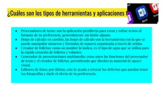 ¿Cuáles son los tipos de herramientas y aplicaciones tecnológicas?
● Procesadores de texto: son la aplicación predilecta para crear y editar textos al
formato de tu preferencia, generalmente sin límite alguno.
● Hojas de cálculo: en cambio, las hojas de cálculo son la herramienta con la que se
puede manipular números y fórmulas de manera organizada a través de celdas.
● Creador de folletos: como su nombre lo indica, es el tipo de apps que se utiliza para
la rápida creación de folletos y volantes.
● Generador de presentaciones multimedia: estos unen las funciones del procesador
de texto y el creador de folletos, permitiendo que diseñes tu material de apoyo
visual.
● Editores de fotos: por último, este te ayuda a retocar los defectos que puedan tener
tus fotografías y darle el efecto de tu preferencia.
 