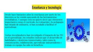Enseñanza y tecnología
Desde hace bastantes años la enseñanza por parte de los
docentes se ha venido apoyando de las herramientas
tecnológicas. Y aunque esto no quiere decir que elementos
importantes como el currículo, la evaluación y la pedagogía
han dejado de utilizarse, si han ayudado a facilitar el
aprendizaje.
Varios investigadores han investigado el impacto de las TIC
en el aprendizaje, los estudios indican que el desarrollo de
habilidades y destrezas transversales, tales como la
comunicación, colaboración, aprendizaje independiente y
trabajo en equipo, ha sido en beneficio
 
