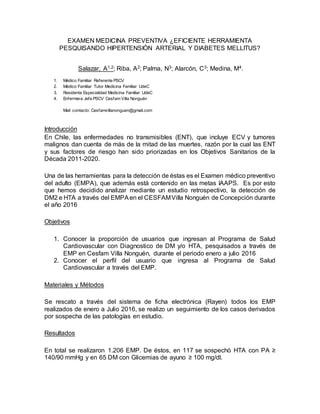 EXAMEN MEDICINA PREVENTIVA ¿EFICIENTE HERRAMIENTA
PESQUISANDO HIPERTENSIÓN ARTERIAL Y DIABETES MELLITUS?
Salazar, A1,2; Riba, A2; Palma, N3; Alarcón, C3; Medina, M4.
1. Médico Familiar Referente PSCV
2. Médico Familiar Tutor Medicina Familiar UdeC
3. Residente Especialidad Medicina Familiar UdeC
4. Enfermera Jefe PSCV Cesfam Villa Nonguén
Mail contacto: Cesfamvillanonguen@gmail.com
Introducción
En Chile, las enfermedades no transmisibles (ENT), que incluye ECV y tumores
malignos dan cuenta de más de la mitad de las muertes, razón por la cual las ENT
y sus factores de riesgo han sido priorizadas en los Objetivos Sanitarios de la
Década 2011-2020.
Una de las herramientas para la detección de éstas es el Examen médico preventivo
del adulto (EMPA), que además está contenido en las metas IAAPS. Es por esto
que hemos decidido analizar mediante un estudio retrospectivo, la detección de
DM2 e HTA a través del EMPAen el CESFAMVilla Nonguén de Concepción durante
el año 2016
Objetivos
1. Conocer la proporción de usuarios que ingresan al Programa de Salud
Cardiovascular con Diagnostico de DM y/o HTA, pesquisados a través de
EMP en Cesfam Villa Nonguén, durante el periodo enero a julio 2016
2. Conocer el perfil del usuario que ingresa al Programa de Salud
Cardiovascular a través del EMP.
Materiales y Métodos
Se rescato a través del sistema de ficha electrónica (Rayen) todos los EMP
realizados de enero a Julio 2016, se realizo un seguimiento de los casos derivados
por sospecha de las patologías en estudio.
Resultados
En total se realizaron 1.206 EMP. De éstos, en 117 se sospechó HTA con PA ≥
140/90 mmHg y en 65 DM con Glicemias de ayuno ≥ 100 mg/dl.
 