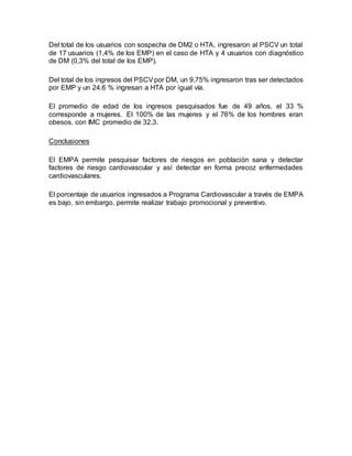 Del total de los usuarios con sospecha de DM2 o HTA, ingresaron al PSCV un total
de 17 usuarios (1,4% de los EMP) en el caso de HTA y 4 usuarios con diagnóstico
de DM (0,3% del total de los EMP).
Del total de los ingresos del PSCVpor DM, un 9,75% ingresaron tras ser detectados
por EMP y un 24.6 % ingresan a HTA por igual vía.
El promedio de edad de los ingresos pesquisados fue de 49 años, el 33 %
corresponde a mujeres. El 100% de las mujeres y el 76% de los hombres eran
obesos, con IMC promedio de 32,3.
Conclusiones
El EMPA permite pesquisar factores de riesgos en población sana y detectar
factores de riesgo cardiovascular y así detectar en forma precoz enfermedades
cardiovasculares.
El porcentaje de usuarios ingresados a Programa Cardiovascular a través de EMPA
es bajo, sin embargo, permite realizar trabajo promocional y preventivo.
 