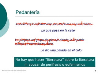 Pedantería No hay que hacer “literatura” sobre la literatura Los eventos consuetudinarios que acontecen en la vía pública. Lo que pasa en la calle. Le propinó un golpe de pie allí donde la espalda pierde su honesto nombre. Le dio una patada en el culo. ni abusar de perífrasis o eufemismos 