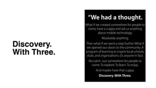 “We had a thought.
What if we created somewhere for people to
come, have a cuppa and ask us anything
about mobile technology.

Absolutely anything.

Then what if we went a step further.What if
we opened our doors to the community. A
program of learning to inspire local schools,
clubs, and organizations. Or, anyone in fact.

No catch. Just somewhere for people to
come.To explore.To learn.To enjoy. 

And maybe have that cuppa.

Discovery. With Three.
 
