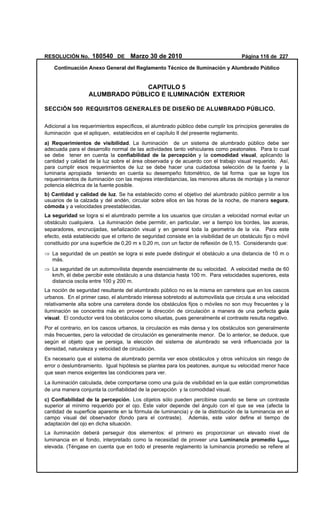 RESOLUCIÓN No. 180540 DE Marzo 30 de 2010 Página 116 de 227
Continuación Anexo General del Reglamento Técnico de Iluminación y Alumbrado Público
 
CAPITULO 5
ALUMBRADO PÚBLICO E ILUMINACIÓN EXTERIOR
SECCIÓN 500 REQUISITOS GENERALES DE DISEÑO DE ALUMBRADO PÚBLICO.
Adicional a los requerimientos específicos, el alumbrado público debe cumplir los principios generales de
iluminación que el apliquen, establecidos en el capítulo II del presente reglamento.
a) Requerimientos de visibilidad. La iluminación de un sistema de alumbrado público debe ser
adecuada para el desarrollo normal de las actividades tanto vehiculares como peatonales. Para lo cual
se debe tener en cuenta la confiabilidad de la percepción y la comodidad visual, aplicando la
cantidad y calidad de la luz sobre el área observada y de acuerdo con el trabajo visual requerido. Así,
para cumplir esos requerimientos de luz se debe hacer una cuidadosa selección de la fuente y la
luminaria apropiada teniendo en cuenta su desempeño fotométrico, de tal forma que se logre los
requerimientos de iluminación con las mejores interdistancias, las menores alturas de montaje y la menor
potencia eléctrica de la fuente posible.
b) Cantidad y calidad de luz. Se ha establecido como el objetivo del alumbrado público permitir a los
usuarios de la calzada y del andén, circular sobre ellos en las horas de la noche, de manera segura,
cómoda y a velocidades preestablecidas.
La seguridad se logra si el alumbrado permite a los usuarios que circulan a velocidad normal evitar un
obstáculo cualquiera. La iluminación debe permitir, en particular, ver a tiempo los bordes, las aceras,
separadores, encrucijadas, señalización visual y en general toda la geometría de la vía. Para este
efecto, está establecido que el criterio de seguridad consiste en la visibilidad de un obstáculo fijo o móvil
constituido por una superficie de 0,20 m x 0,20 m, con un factor de reflexión de 0,15. Considerando que:
⇒ La seguridad de un peatón se logra si este puede distinguir el obstáculo a una distancia de 10 m o
más.
⇒ La seguridad de un automovilista depende esencialmente de su velocidad. A velocidad media de 60
km/h, él debe percibir este obstáculo a una distancia hasta 100 m. Para velocidades superiores, esta
distancia oscila entre 100 y 200 m.
La noción de seguridad resultante del alumbrado público no es la misma en carretera que en los cascos
urbanos. En el primer caso, el alumbrado interesa sobretodo al automovilista que circula a una velocidad
relativamente alta sobre una carretera donde los obstáculos fijos o móviles no son muy frecuentes y la
iluminación se concentra más en proveer la dirección de circulación a manera de una perfecta guía
visual. El conductor verá los obstáculos como siluetas, pues generalmente el contraste resulta negativo.
Por el contrario, en los cascos urbanos, la circulación es más densa y los obstáculos son generalmente
más frecuentes, pero la velocidad de circulación es generalmente menor. De lo anterior, se deduce, que
según el objeto que se persiga, la elección del sistema de alumbrado se verá influenciada por la
densidad, naturaleza y velocidad de circulación.
Es necesario que el sistema de alumbrado permita ver esos obstáculos y otros vehículos sin riesgo de
error o deslumbramiento. Igual hipótesis se plantea para los peatones, aunque su velocidad menor hace
que sean menos exigentes las condiciones para ver.
La iluminación calculada, debe comportarse como una guía de visibilidad en la que están comprometidas
de una manera conjunta la confiabilidad de la percepción y la comodidad visual.
c) Confiabilidad de la percepción. Los objetos sólo pueden percibirse cuando se tiene un contraste
superior al mínimo requerido por el ojo. Este valor depende del ángulo con el que se vea (afecta la
cantidad de superficie aparente en la fórmula de luminancia) y de la distribución de la luminancia en el
campo visual del observador (fondo para el contraste). Además, este valor define el tiempo de
adaptación del ojo en dicha situación.
La iluminación deberá perseguir dos elementos: el primero es proporcionar un elevado nivel de
luminancia en el fondo, interpretado como la necesidad de proveer una Luminancia promedio Lprom
elevada. (Téngase en cuenta que en todo el presente reglamento la luminancia promedio se refiere al
 