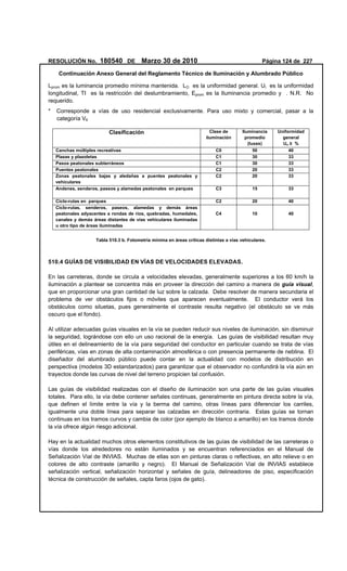 RESOLUCIÓN No. 180540 DE Marzo 30 de 2010 Página 124 de 227
Continuación Anexo General del Reglamento Técnico de Iluminación y Alumbrado Público
Lprom es la luminancia promedio mínima mantenida. LO es la uniformidad general. Ul es la uniformidad
longitudinal, TI es la restricción del deslumbramiento, Eprom es la Iluminancia promedio y . N.R. No
requerido.
* Corresponde a vías de uso residencial exclusivamente. Para uso mixto y comercial, pasar a la
categoría V6
Clasificación Clase de
iluminación
Iluminancia
promedio
(luxes)
Uniformidad
general
Uo ≥ %
Canchas múltiples recreativas C0 50 40
Plazas y plazoletas C1 30 33
Pasos peatonales subterráneos C1 30 33
Puentes peatonales C2 20 33
Zonas peatonales bajas y aledañas a puentes peatonales y
vehiculares
C2 20 33
Andenes, senderos, paseos y alamedas peatonales en parques C3 15 33
Ciclo-rutas en parques C2 20 40
Ciclo-rutas, senderos, paseos, alamedas y demás áreas
peatonales adyacentes a rondas de ríos, quebradas, humedales,
canales y demás áreas distantes de vías vehiculares iluminadas
u otro tipo de áreas iluminadas
C4 10 40
Tabla 510.3 b. Fotometría mínima en áreas críticas distintas a vías vehiculares.
510.4 GUÍAS DE VISIBILIDAD EN VÍAS DE VELOCIDADES ELEVADAS.
En las carreteras, donde se circula a velocidades elevadas, generalmente superiores a los 60 km/h la
iluminación a plantear se concentra más en proveer la dirección del camino a manera de guía visual,
que en proporcionar una gran cantidad de luz sobre la calzada. Debe resolver de manera secundaria el
problema de ver obstáculos fijos o móviles que aparecen eventualmente. El conductor verá los
obstáculos como siluetas, pues generalmente el contraste resulta negativo (el obstáculo se ve más
oscuro que el fondo).
Al utilizar adecuadas guías visuales en la vía se pueden reducir sus niveles de iluminación, sin disminuir
la seguridad, lográndose con ello un uso racional de la energía. Las guías de visibilidad resultan muy
útiles en el delineamiento de la vía para seguridad del conductor en particular cuando se trata de vías
periféricas, vías en zonas de alta contaminación atmosférica o con presencia permanente de neblina. El
diseñador del alumbrado público puede contar en la actualidad con modelos de distribución en
perspectiva (modelos 3D estandarizados) para garantizar que el observador no confundirá la vía aún en
trayectos donde las curvas de nivel del terreno propicien tal confusión.
Las guías de visibilidad realizadas con el diseño de iluminación son una parte de las guías visuales
totales. Para ello, la vía debe contener señales continuas, generalmente en pintura directa sobre la vía,
que definen el límite entre la vía y la berma del camino, otras líneas para diferenciar los carriles,
igualmente una doble línea para separar las calzadas en dirección contraria. Estas guías se tornan
continuas en los tramos curvos y cambia de color (por ejemplo de blanco a amarillo) en los tramos donde
la vía ofrece algún riesgo adicional.
Hay en la actualidad muchos otros elementos constitutivos de las guías de visibilidad de las carreteras o
vías donde los alrededores no están iluminados y se encuentran referenciados en el Manual de
Señalización Vial de INVIAS. Muchas de ellas son en pinturas claras o reflectivas, en alto relieve o en
colores de alto contraste (amarillo y negro). El Manual de Señalización Vial de INVIAS establece
señalización vertical, señalización horizontal y señales de guía, delineadores de piso, especificación
técnica de construcción de señales, capta faros (ojos de gato).
 