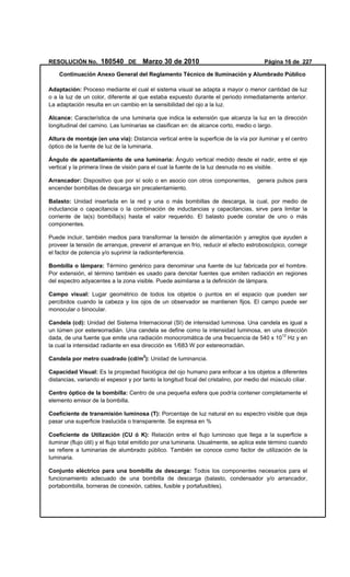 RESOLUCIÓN No. 180540 DE Marzo 30 de 2010 Página 16 de 227
Continuación Anexo General del Reglamento Técnico de Iluminación y Alumbrado Público
Adaptación: Proceso mediante el cual el sistema visual se adapta a mayor o menor cantidad de luz
o a la luz de un color, diferente al que estaba expuesto durante el periodo inmediatamente anterior.
La adaptación resulta en un cambio en la sensibilidad del ojo a la luz.
Alcance: Característica de una luminaria que indica la extensión que alcanza la luz en la dirección
longitudinal del camino. Las luminarias se clasifican en: de alcance corto, medio o largo.
Altura de montaje (en una vía): Distancia vertical entre la superficie de la vía por iluminar y el centro
óptico de la fuente de luz de la luminaria.
Ángulo de apantallamiento de una luminaria: Ángulo vertical medido desde el nadir, entre el eje
vertical y la primera línea de visión para el cual la fuente de la luz desnuda no es visible.
Arrancador: Dispositivo que por sí solo o en asocio con otros componentes, genera pulsos para
encender bombillas de descarga sin precalentamiento.
Balasto: Unidad insertada en la red y una o más bombillas de descarga, la cual, por medio de
inductancia o capacitancia o la combinación de inductancias y capacitancias, sirve para limitar la
corriente de la(s) bombilla(s) hasta el valor requerido. El balasto puede constar de uno o más
componentes.
Puede incluir, también medios para transformar la tensión de alimentación y arreglos que ayuden a
proveer la tensión de arranque, prevenir el arranque en frío, reducir el efecto estroboscópico, corregir
el factor de potencia y/o suprimir la radiointerferencia.
Bombilla o lámpara: Término genérico para denominar una fuente de luz fabricada por el hombre.
Por extensión, el término también es usado para denotar fuentes que emiten radiación en regiones
del espectro adyacentes a la zona visible. Puede asimilarse a la definición de lámpara.
Campo visual: Lugar geométrico de todos los objetos o puntos en el espacio que pueden ser
percibidos cuando la cabeza y los ojos de un observador se mantienen fijos. El campo puede ser
monocular o binocular.
Candela (cd): Unidad del Sistema Internacional (SI) de intensidad luminosa. Una candela es igual a
un lúmen por estereorradián. Una candela se define como la intensidad luminosa, en una dirección
dada, de una fuente que emite una radiación monocromática de una frecuencia de 540 x 1012
Hz y en
la cual la intensidad radiante en esa dirección es 1/683 W por estereorradián.
Candela por metro cuadrado (cd/m2
): Unidad de luminancia.
Capacidad Visual: Es la propiedad fisiológica del ojo humano para enfocar a los objetos a diferentes
distancias, variando el espesor y por tanto la longitud focal del cristalino, por medio del músculo ciliar.
Centro óptico de la bombilla: Centro de una pequeña esfera que podría contener completamente el
elemento emisor de la bombilla.
Coeficiente de transmisión luminosa (T): Porcentaje de luz natural en su espectro visible que deja
pasar una superficie traslucida o transparente. Se expresa en %
Coeficiente de Utilización (CU ó K): Relación entre el flujo luminoso que llega a la superficie a
iluminar (flujo útil) y el flujo total emitido por una luminaria. Usualmente, se aplica este término cuando
se refiere a luminarias de alumbrado público. También se conoce como factor de utilización de la
luminaria.
Conjunto eléctrico para una bombilla de descarga: Todos los componentes necesarios para el
funcionamiento adecuado de una bombilla de descarga (balasto, condensador y/o arrancador,
portabombilla, borneras de conexión, cables, fusible y portafusibles).
 