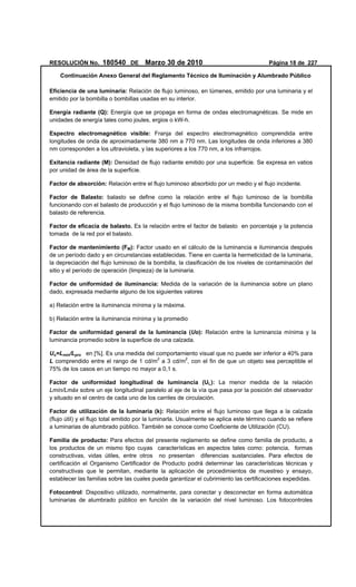 RESOLUCIÓN No. 180540 DE Marzo 30 de 2010 Página 18 de 227
Continuación Anexo General del Reglamento Técnico de Iluminación y Alumbrado Público
Eficiencia de una luminaria: Relación de flujo luminoso, en lúmenes, emitido por una luminaria y el
emitido por la bombilla o bombillas usadas en su interior.
Energía radiante (Q): Energía que se propaga en forma de ondas electromagnéticas. Se mide en
unidades de energía tales como joules, ergios o kW-h.
Espectro electromagnético visible: Franja del espectro electromagnético comprendida entre
longitudes de onda de aproximadamente 380 nm a 770 nm. Las longitudes de onda inferiores a 380
nm corresponden a los ultravioleta, y las superiores a los 770 nm, a los infrarrojos.
Exitancia radiante (M): Densidad de flujo radiante emitido por una superficie. Se expresa en vatios
por unidad de área de la superficie.
Factor de absorción: Relación entre el flujo luminoso absorbido por un medio y el flujo incidente.
Factor de Balasto: balasto se define como la relación entre el flujo luminoso de la bombilla
funcionando con el balasto de producción y el flujo luminoso de la misma bombilla funcionando con el
balasto de referencia.
Factor de eficacia de balasto. Es la relación entre el factor de balasto en porcentaje y la potencia
tomada de la red por el balasto.
Factor de mantenimiento (FM): Factor usado en el cálculo de la luminancia e iluminancia después
de un período dado y en circunstancias establecidas. Tiene en cuenta la hermeticidad de la luminaria,
la depreciación del flujo luminoso de la bombilla, la clasificación de los niveles de contaminación del
sitio y el período de operación (limpieza) de la luminaria.
Factor de uniformidad de iluminancia: Medida de la variación de la iluminancia sobre un plano
dado, expresada mediante alguno de los siguientes valores
a) Relación entre la iluminancia mínima y la máxima.
b) Relación entre la iluminancia mínima y la promedio
Factor de uniformidad general de la luminancia (Uo): Relación entre la luminancia mínima y la
luminancia promedio sobre la superficie de una calzada.
Uo=Lmin/Lpro en [%]. Es una medida del comportamiento visual que no puede ser inferior a 40% para
L comprendido entre el rango de 1 cd/m2
a 3 cd/m2
, con el fin de que un objeto sea perceptible el
75% de los casos en un tiempo no mayor a 0,1 s.
Factor de uniformidad longitudinal de luminancia (UL): La menor medida de la relación
Lmín/Lmáx sobre un eje longitudinal paralelo al eje de la vía que pasa por la posición del observador
y situado en el centro de cada uno de los carriles de circulación.
Factor de utilización de la luminaria (k): Relación entre el flujo luminoso que llega a la calzada
(flujo útil) y el flujo total emitido por la luminarla. Usualmente se aplica este término cuando se refiere
a luminarias de alumbrado público. También se conoce como Coeficiente de Utilización (CU).
Familia de producto: Para efectos del presente reglamento se define como familia de producto, a
los productos de un mismo tipo cuyas características en aspectos tales como: potencia, formas
constructivas, vidas útiles, entre otros no presentan diferencias sustanciales. Para efectos de
certificación el Organismo Certificador de Producto podrá determinar las características técnicas y
constructivas que le permitan, mediante la aplicación de procedimientos de muestreo y ensayo,
establecer las familias sobre las cuales pueda garantizar el cubrimiento las certificaciones expedidas.
Fotocontrol: Dispositivo utilizado, normalmente, para conectar y desconectar en forma automática
luminarias de alumbrado público en función de la variación del nivel luminoso. Los fotocontroles
 
