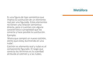 Metáfora
Es una figura de tipo semántico que
implica la sustitución de un elemento
real por uno figurado. Estos elementos
no tienen una relación semántica
directa, pero sí cuentan con alguna
característica o propiedad que los
conecta y hace posible la sustitución.
Ejemplo:
‘Ahora que compré un nuevo colchón,
siento que estoy durmiendo en una
nube’.
Colchón es elemento real y nube es el
componente figurado. El rasgo que
conecta los términos es la suavidad
atribuida al colchón y a las nubes.
 