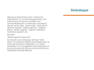 Sinécdoque
Algunos la denominan como ‘metonimia
cuantitativa’. Es, en términos generales, una
metonimia en la que los nombres son
intercambiados por su extensión conceptual.
Hay de varios tipos: ‘parte-todo’, ‘todo-parte’,
‘género-especie’, ‘especie-género’, ‘singular-
plural’, ‘plural-singular’, ‘especie-individuo’,
‘individuo-especie’, etc.
Ejemplo:
‘México ganó la Copa Oro’.
Se trata de una sinécdoque del tipo ‘todo-
parte’. El sustantivo México (entendido como la
unión de territorio y habitantes, un ‘todo’)
reemplaza a los 23 jugadores que disputaron el
torneo (una porción de ese conjunto territorio-
habitantes llamado México).
 