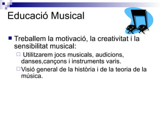 Educació Musical Treballem la motivació, la creativitat i la sensibilitat musical:  Utilitzarem jocs musicals, audicions, danses,cançons i instruments varis. Visió general de la història i de la teoria de la música. 