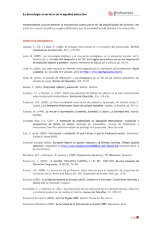 La tecnología al servicio de la equidad educativa
376
emprendemos conjuntamente se encuentran buena parte de las posibilidades de afrontar con
éxito los nuevos desafíos y responsabilidades que la sociedad actual plantea a la educación.
Referencias bibliográficas
Aguado, T., Gil, I y Mata, P. (2008). El enfoque intercultural en la formación del profesorado. Revista
Complutense de Educación, 19(2), 275-292.
Area, M. (2007). Las tecnologías digitales y la innovación pedagógica en la educación escolar, en S.
Romero (dir.). Introducción temprana a las TIC: estrategias para educar en un uso responsable
en educación infantil y primaria. Madrid, Ministerio de Educación y Ciencia, (p. 45-74)
Area, M. (2009). Las redes sociales en internet como espacios para la formación del profesorado. Razón
y palabra, 63. Extraído el 5 Octubre, 2010 de http://www.razonypalabra.org.mx
Area, M. (2010). El proceso de integración y uso pedagógico de las TIC en los centros educativos. Un
estudio de casos. Revista de Educación, 352, 77-97
Besalú, X. (2002). Diversidad cultural y educación. Madrid: Síntesis.
Campoy, T.J. y Pantoja, A. (2005). Hacia una expresión de diferentes culturas en el aula: percepciones
sobre la educación multicultural. Revista de Educación, 336, 415-436.
Casanova, MªA. (2005): La interculturalidad como factor de calidad en la escuela, en Soriano Ayala, E.
(coord.), La interculturalidad como factor de calidad educativa. Madrid: La Muralla, (p. 19-41).
Castells, M. (1999). La era de la Información. Economía, Sociedad y Cultura. La Sociedad Red. Madrid:
Alianza.
Cernadas Ríos, F.J. (2011). A formación do profesorado en Educación Intercultural. Avaliación e
perspectivas de futuro en Galiza. Santiago de Compostela: Servizo de Publicación e
Intercambio Científico da Universidade de Santiago de Compostela. Tesis Doctoral.
Coll, C. et al. (2007). Currículum i ciutadania. El què i el per a qué en l’educació escolar. Barcelona:
Fundació Jaume Bofill.
Comisión Europea (2002). European Report on quality indicators of lifelong learning. Fitteen Quality
Indicators. Disponible en http://www.bologna-berlin2003.de/pdf/Report.pdf [consulta 2010, 8
de septiembre].
Del Moral, M.E. y Rodríguez, R. (coords.) (2008). Experiencias docentes y TIC. Barcelona: Octaedro.
Echeverria, J. (2010). LA AGENDA EDUCATIVA EUROPEA Y LAS TIC: 2000-2010, Revista Española de
Educación Comparada, 16 (2010), 75-104.
Esteve, J.M. (2009). La formación de profesores: bases teóricas para el desarrollo de programas de
formación inicial. Revista de Educación, 350. Septiembre-diciembre 2009, pp. 15-29.
Eurydice (2003). La profesión docente en Europa: perfil, tendencias e intereses. Condiciones laborales y
salario (vol.3). Bruselas: Eurydice.
Fernández, C. y Cebreiro, B. (2002). La preparación de los profesores para El dominio técnico, didáctico
y el diseño/producción de medios en Galicia. Innovación Educativa, 12, 109-122.
Fundación Encuentro (2005). Informe España 2005. Madrid: Fundación Encuentro.
Fundación Telefónica (2009). La Sociedad de la Información en España 2009. Barcelona: Ariel.
 