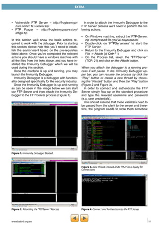 EXTRA 
• Vulnerable FTP Server – http://frogteam.go-zure. 
com/FTP-Server.zip 
• FTP Fuzzer – http://frogteam.gozure.com/ 
Infigo.zip 
In this section we’ll show the basic actions re-quired 
to work with the debugger. Prior to starting 
this section please note that you’ll need to estab-lish 
the environment based on the pre-requisites 
listed above. Once you’ve completed the relevant 
actions you should have a windows machine with 
all the files from the links above, and you have in-stalled 
the Immunity Debugger which we will be 
used during this section. 
Once the machine is up and running, you may 
launch the Immunity Debugger. 
Immunity Debugger is a debugger with function-ality 
designed specifically for the security industry. 
Once the Immunity Debugger is up and running 
as can be seen in the image below we can start 
our FTP Server and then attach the Immunity De-bugger 
to the FTP Server process (Figure 1). 
In order to attach the Immunity Debugger to the 
FTP Server process we’ll need to perform the fol-lowing 
actions: 
• On Windows machine, extract the ‘FTP-Server. 
zip’ compressed file you’ve downloaded. 
• Double-click on ‘FTPServer.exe’ to start the 
FTP Server. 
• Return to the Immunity Debugger and click on 
File -> Attach (or Ctrl+F1) 
• On the Process list, select the “FTPServer” 
(TCP: 21) and click on the Attach button. 
When you attach the debugger to a running pro-cess 
it will pause. In the Immunity Debugger up-per 
bar, you can resume the process by click the 
“Play” button or create a new thread by choos-ing 
the “Restart” button and then the “Play” button 
(Figure 2 and Figure 3). 
In order to connect and authenticate the FTP 
Server simply flow up on the standard procedure 
and type the relevant username and password 
(e.g. user credentials). 
One should assume that these variables need to 
be passed from the client to the server and there-fore, 
the program needs to store them somehow 
Figure 1. Immunity Debugger Started 
Figure 2. Attaching the “FTPServer” Process 
Figure 3. New thread Created and FTPServer is Ready for 
Connections 
Figure 4. Connect and Authenticate to the FTP Server 
www.hakin9.org/en 51 
 
