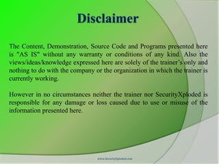 Disclaimer
The Content, Demonstration, Source Code and Programs presented here
is "AS IS" without any warranty or conditions of any kind. Also the
views/ideas/knowledge expressed here are solely of the trainer’s only and
nothing to do with the company or the organization in which the trainer is
currently working.

However in no circumstances neither the trainer nor SecurityXploded is
responsible for any damage or loss caused due to use or misuse of the
information presented here.




                                www.SecurityXploded.com
 
