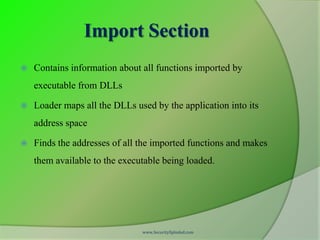 Import Section
   Contains information about all functions imported by
    executable from DLLs

   Loader maps all the DLLs used by the application into its
    address space

   Finds the addresses of all the imported functions and makes
    them available to the executable being loaded.




                               www.SecurityXploded.com
 