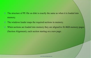  The structure of PE file on disk is exactly the same as when it is loaded into
memory.
 The windows loader maps the required sections in memory.
 When sections are loaded into memory they are aligned to fit 4KB memory pages
(Section Alignment), each section starting on a new page.
www.SecurityXploded.com
 