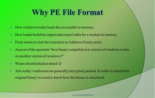 Why PE File Format
 How windowsloaderloads theexecutablein memory.
 How loaderbuild theimport and export tablefor a modulein memory
 Fromwhere to start the executionorAddress ofentry point
 Answerofthe question “how binary compiled on a version of windowsworks
on anotherversion of windows?”
 Whereshould attackerattack 
 Also today’smalwares aregenerally encrypted, packed. In order to rebuild the
original binarywe need to know how the binary is structured.
www.SecurityXploded.com
 