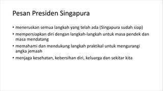 Pesan Presiden Singapura
• meneruskan semua langkah yang telah ada (Singapura sudah siap)
• mempersiapkan diri dengan langkah-langkah untuk masa pendek dan
masa mendatang
• memahami dan mendukung langkah praktikal untuk mengurangi
angka jemaah
• menjaga kesehatan, kebersihan diri, keluarga dan sekitar kita
 