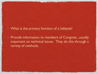 What is the primary function of a lobbyist?  Provide information to members of Congress...usually important on technical issues.  They do this through a variety of methods. 