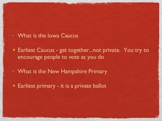 What is the Iowa Caucus Earliest Caucus - get together...not private.  You try to encourage people to vote as you do What is the New Hampshire Primary Earliest primary - it is a private ballot 