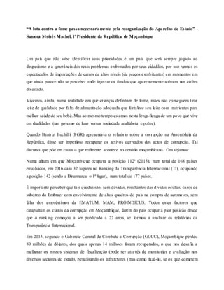 “A luta contra a fome passa necessariamente pela reorganização do Aparelho de Estado” -
Samora Moisés Machel, 1º Presidente da República de Moçambique
Um país que não sabe identificar suas prioridades é um país que será sempre jogado ao
despesismo e a ignorância dos reais problemas enfrentados por seus cidadãos, por isso vemos os
espectáculos de importações de carros de altos níveis (de preços exorbitantes) em momentos em
que ainda parece não se perceber onde injectar os fundos que aparentemente sobram nos cofres
do estado.
Vivemos, ainda, numa realidade em que crianças definham de fome, mães não conseguem tirar
leite de qualidade por falta de alimentação adequada que fortalece seu leite com nutrientes para
melhor saúde do seu bebé. Mas ao mesmo tempo estamos nesta lenga-lenga de um povo que vive
em dualidades (um governo de luxo versus sociedade analfabeta e pobre).
Quando Beatriz Buchilli (PGR) apresentava o relatório sobre a corrupção na Assembleia da
República, disse ser imperioso recuperar os activos derivados dos actos de corrupção. Tal
discurso que põe em causa o que realmente acontece no cenário moçambicano. Ora vejamos:
Numa altura em que Moçambique ocupava a posição 112ª (2015), num total de 168 países
envolvidos, em 2016 caiu 32 lugares no Ranking da Transparência Internacional (TI), ocupando
a posição 142 (sendo a Dinarmarca o 1º lugar), num total de 177 países.
É importante perceber que tais quedas são, sem dúvidas, resultantes das dívidas ocultas, casos de
suborno da Embraer com envolvimento de altos quadros do país na compra de aeronaves, sem
falar dos empréstimos da EMATUM, MAM, PROINDICUS. Todos estes factores que
catapultam os custos da corrupção em Moçambique, fazem do país ocupar a pior posição desde
que o ranking começou a ser publicado a 22 anos, se formos a analisar os relatórios da
Transparência Internacional.
Em 2015, segundo o Gabinete Central de Combate a Corrupção (GCCC), Moçambique perdeu
80 milhões de dólares, dos quais apenas 14 milhoes foram recuperados, o que nos desafia a
melhorar os nossos sistemas de fiscalização (pode ser através de monitorias e avaliação nos
diversos sectores do estado, penalisando os infratctores (mas como fazê-lo, se os que cometem
 