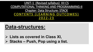 UNIT-1 (Revised syllabus) XII CS
COMPUTATIONAL THINKING AND PROGRAMMING-II
Chapter: Data Structure: STACK
C O N T E N T S ( L EA R N I N G O U TCO M ES )
2 0 2 2 - 2 3
Data-structures:
➢ Lists as covered in Class XI,
➢ Stacks – Push, Pop using a list.
 