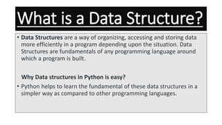 What is a Data Structure?
• Data Structures are a way of organizing, accessing and storing data
more efficiently in a program depending upon the situation. Data
Structures are fundamentals of any programming language around
which a program is built.
Why Data structures in Python is easy?
• Python helps to learn the fundamental of these data structures in a
simpler way as compared to other programming languages.
 