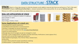 DATA STRUCTURE : STACK
STACK: Stack is a linear data structure in which the elements can be added or removed only from one end known as “Top” of the stack.
The discipline of Stack is LIFO (Last In First Out) i.e. element inserted last will be removed first. Or, we can say First In Last Out.
Whereas in a LIST, we can add or delete any element from any position.
REAL LIFE APPLICATION OF STACK
The stack of trays in a cafeteria or plates in a cupboard
Stack of Books or copies
Stack of coins
Stack of Bags / Clothes / Chairs
Some Applications of a stack are:
1.Converting infix to postfix expressions.
2.Undo/Redo button/operation in word processors.
3.Syntaxes in languages are parsed using stacks.
4.It is used in many virtual machines like JVM (Java Virtual Machine).
5.History of visited websites.
6.Message logs and all messages you get are arranged in a stack.
7.Call logs, E-mails, Google photos’ any gallery, YouTube downloads, Notifications ( latest appears first ).
8.Scratch card’s earned after Google pay transaction.
9.Wearing/Removing Bangles, Pile of Dinner Plates, Stacked chairs.
10.Recursion.
11.Used in IDEs to check for proper parentheses matching
12.Media playlist. T o play previous and next song
 