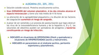  ALBÚMINA (5%, 20%, 25%)
 Solución coloide natural. Proteína oncoticamente activa.
 Gran EXPANSION del volumen plasmático. A los dos minutos alcanza el
espacio intravascular y tiene una vida media de 4-16 horas
 La alteración de la agregabilidad plaquetaria y la dilución de los factores
de coagulación aumentan el riesgo de sangrado.
 A pesar de ser sometida a un proceso de pasteurización que logra destruir
los virus de la inmunodeficiencia humana y de la hepatitis A, B y C, las
soluciones de albúmina pueden ser portadoras de pirógenos y bacterias
constituyendo un riesgo de infección.
 INDICADOS en situaciones de HIPOVOLEMIA (Shock y quemaduras) y
situaciones de HIPOPROTEINEMIA (ascitis y malnutrición).
 INDICADOS en paracentesis en el síndrome ascítico, peritonitis
espontanea y plasmaferesis.
 