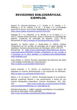 REVISIONES BIBLIOGRÁFICAS.
EJEMPLOS.
Argemí, D., Samuel-Lajenesse, J. F., Uriarte, A. G., Rueda, L. Í.,
Martínez, L. M. M., Justicia, J. M. M., ... & Sixto, F. V. La psicología
social de la ciencia: una revisión bibliográfica de su estado actual.
http://www.redalyc.org/articulo.oa?id=53701109
Argilaga, M. T. A., Villaseñor, A. B., Mendo, A. H., & López, J. L. L.
(2011). Diseños observacionales: ajuste y aplicación en psicología del
deporte. Cuadernos de psicología del deporte, 11(2), 63-76.
Recuperado de http://revistas.um.es/cpd/article/view/133241
Agudelo, D., Bretón López, J., Buela-Casal, G. (2003). Análisis
comparativo de las revistas de psicologia de la salud editadas en
castellano. Revista Latinoamericana de Psicología, 35(3), 359-377.
Recuperado de https://www.researchgate.net/profile/Juani_Breton-
Lopez/publication/26595183_Anallsis_comparativo_de_las_revistas_d
e_psicologia_de_la_salud_editadas_en_castellano/links/5582ed4b08a
e89172b85d07e.pdf
Calvo Peláez, S. (2015). Revisión sistemática de trastornos del habla
y del lenguaje producidos por intoxicaciones.
http://uvadoc.uva.es/handle/10324/14219
Castro Almazán, I. D. (2015). La importancia de la figura del
logopeda en usuarios pertenecientes a una asociación de Parkinson.
http://uvadoc.uva.es/handle/10324/14143
Daset, L. R., & Cracco, C. (2013). Psicología basada en la evidencia:
algunas cuestiones básicas y una aproximación a través de una
revisión bibliográfica sistemática. Ciencias Psicológicas, 7(2), 209-
220. http://www.scielo.edu.uy/scielo.php?pid=S1688-
42212013000200009&script=sci_arttext&tlng=pt
DeFelipe-Oroquieta, J. (2002). Aspectos psicológicos en la epilepsia.
Revista de Neurología, 34(9), 856-860.
http://www.neurologia.com/pdf/web/3409/m090856.pdf
 